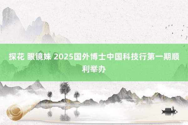 探花 眼镜妹 2025国外博士中国科技行第一期顺利举办