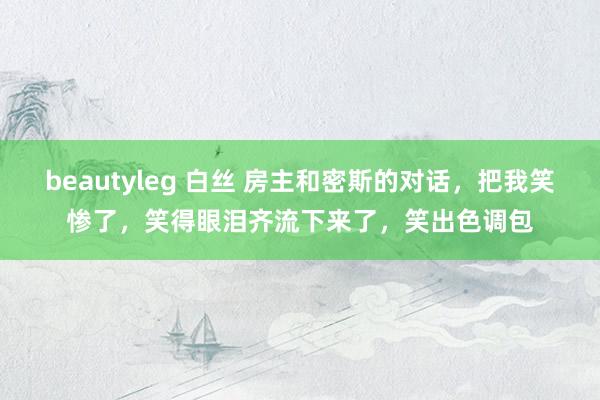 beautyleg 白丝 房主和密斯的对话，把我笑惨了，笑得眼泪齐流下来了，笑出色调包