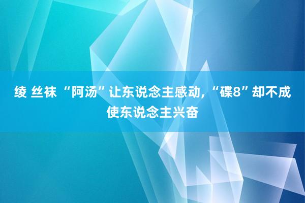 绫 丝袜 “阿汤”让东说念主感动， “碟8”却不成使东说念主兴奋