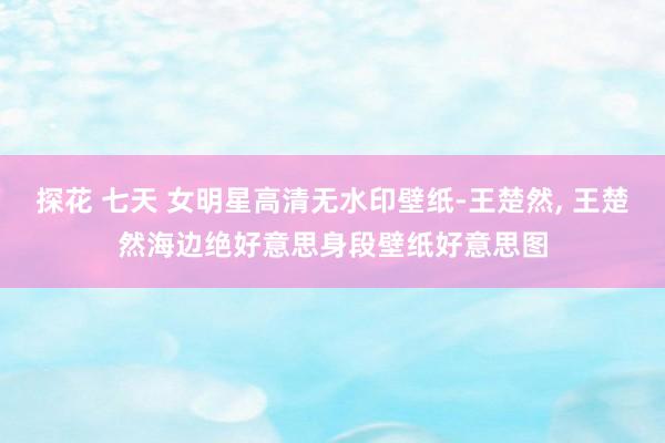 探花 七天 女明星高清无水印壁纸-王楚然， 王楚然海边绝好意思身段壁纸好意思图