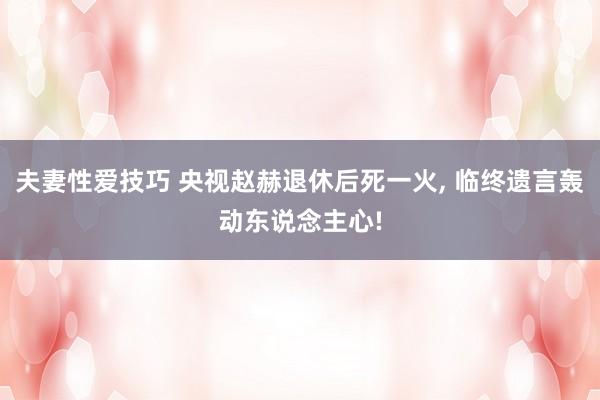 夫妻性爱技巧 央视赵赫退休后死一火， 临终遗言轰动东说念主心!