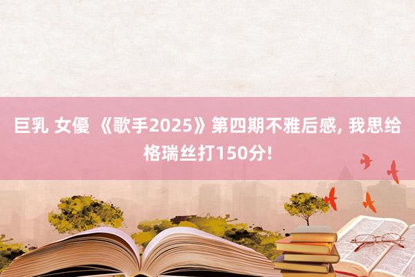 巨乳 女優 《歌手2025》第四期不雅后感， 我思给格瑞丝打150分!
