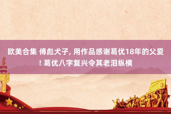 欧美合集 傅彪犬子， 用作品感谢葛优18年的父爱! 葛优八字复兴令其老泪纵横