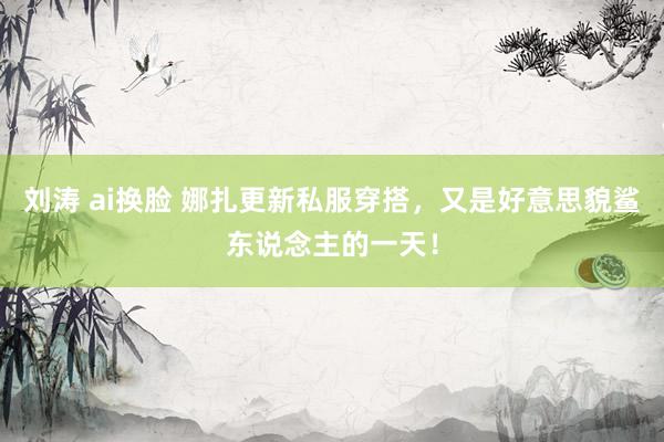 刘涛 ai换脸 娜扎更新私服穿搭，又是好意思貌鲨东说念主的一天！