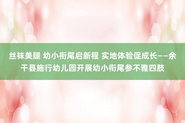 丝袜美腿 幼小衔尾启新程 实地体验促成长——余干县施行幼儿园开展幼小衔尾参不雅四肢