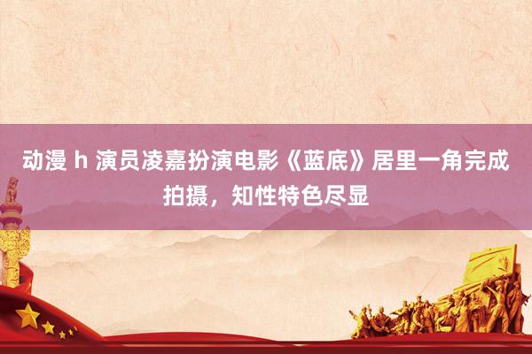 动漫 h 演员凌嘉扮演电影《蓝底》居里一角完成拍摄,知性特色尽显