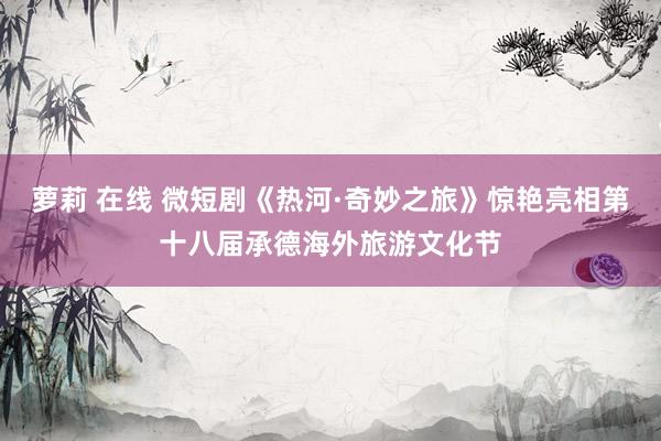 萝莉 在线 微短剧《热河·奇妙之旅》惊艳亮相第十八届承德海外旅游文化节
