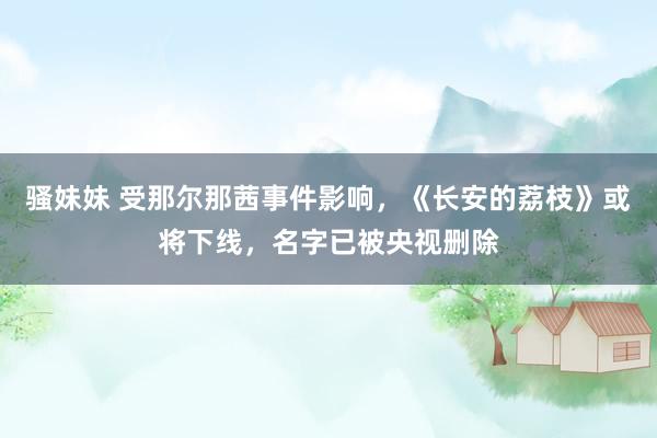 骚妹妹 受那尔那茜事件影响，《长安的荔枝》或将下线，名字已被央视删除