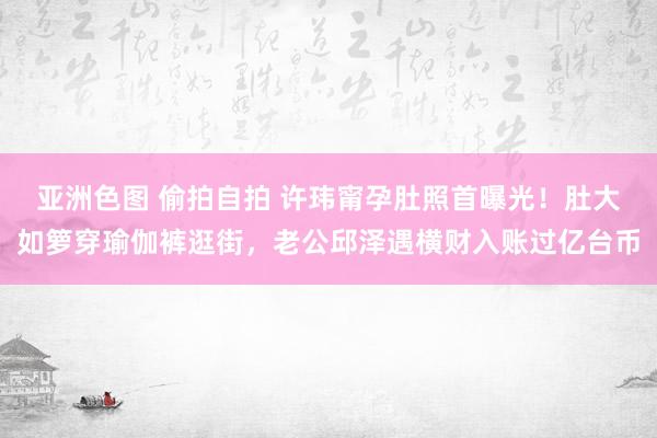 亚洲色图 偷拍自拍 许玮甯孕肚照首曝光！肚大如箩穿瑜伽裤逛街，老公邱泽遇横财入账过亿台币